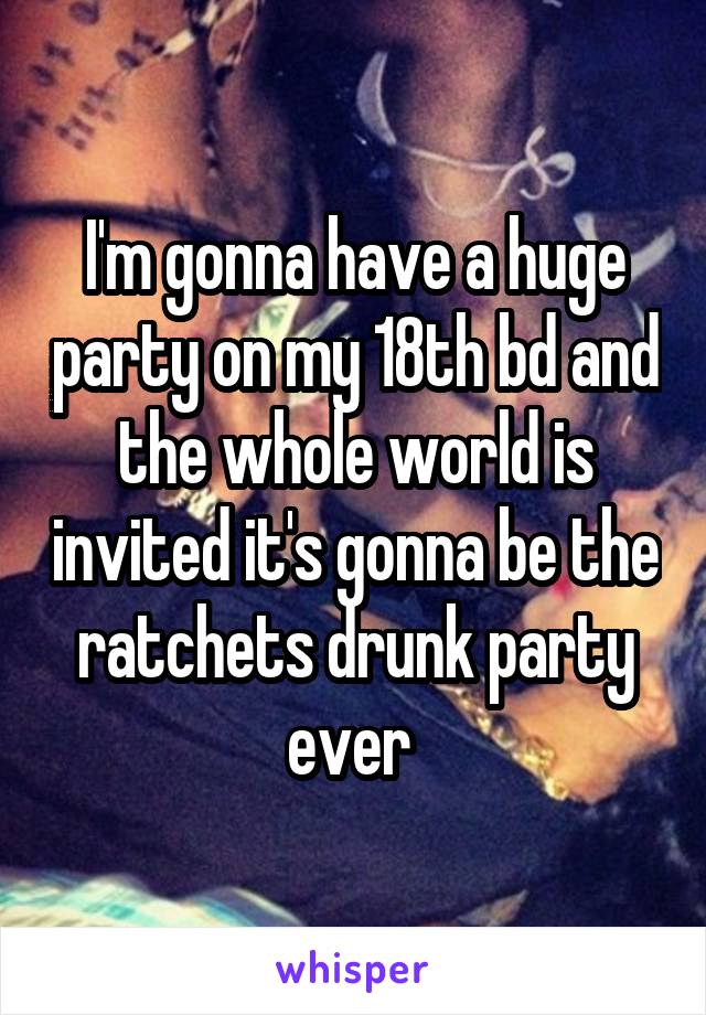 I'm gonna have a huge party on my 18th bd and the whole world is invited it's gonna be the ratchets drunk party ever 