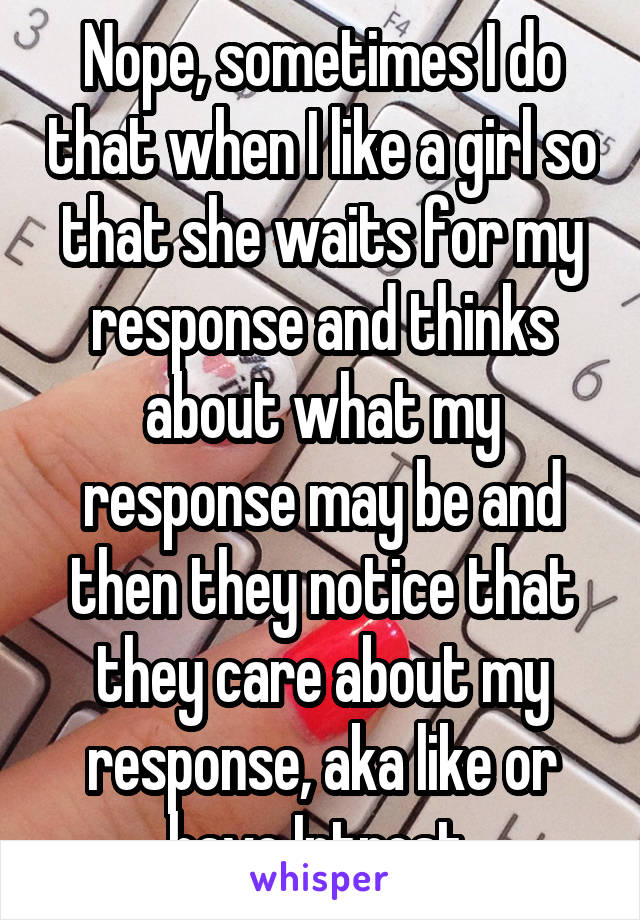 Nope, sometimes I do that when I like a girl so that she waits for my response and thinks about what my response may be and then they notice that they care about my response, aka like or have Intrest 