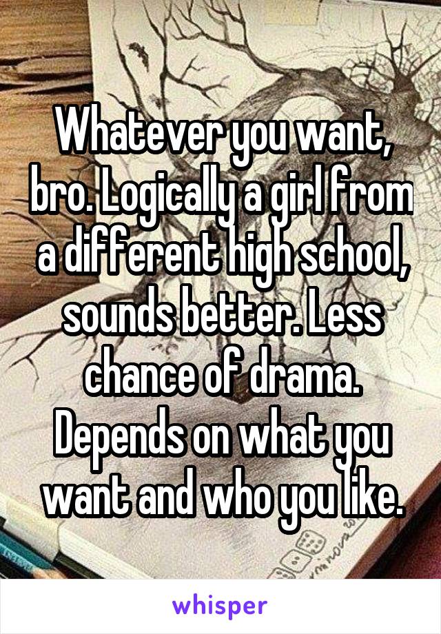 Whatever you want, bro. Logically a girl from a different high school, sounds better. Less chance of drama. Depends on what you want and who you like.