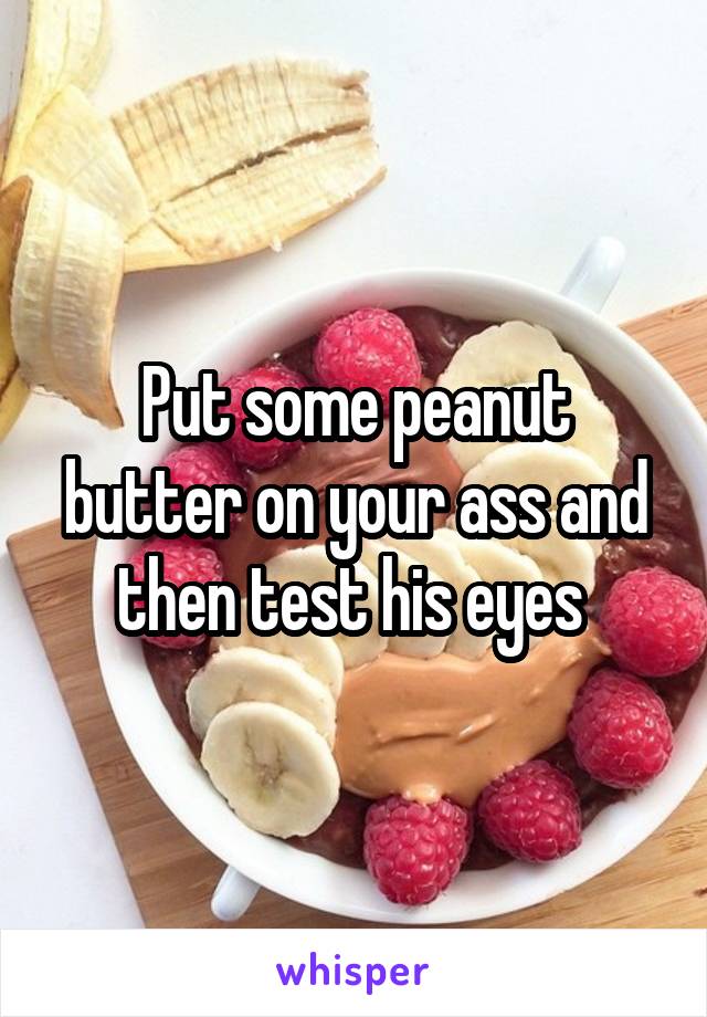Put some peanut butter on your ass and then test his eyes 