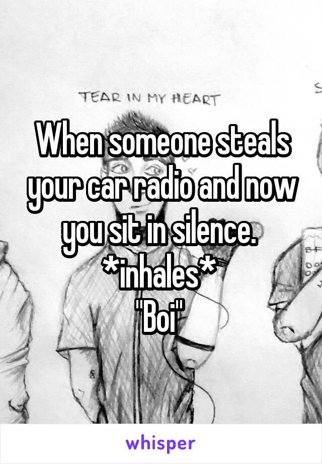 When someone steals your car radio and now you sit in silence. 
*inhales* 
"Boi" 