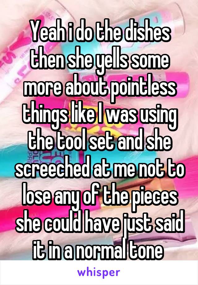 Yeah i do the dishes then she yells some more about pointless things like I was using the tool set and she screeched at me not to lose any of the pieces she could have just said it in a normal tone 