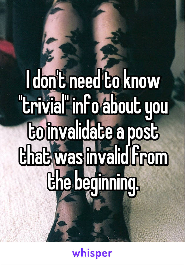 I don't need to know "trivial" info about you to invalidate a post that was invalid from the beginning.