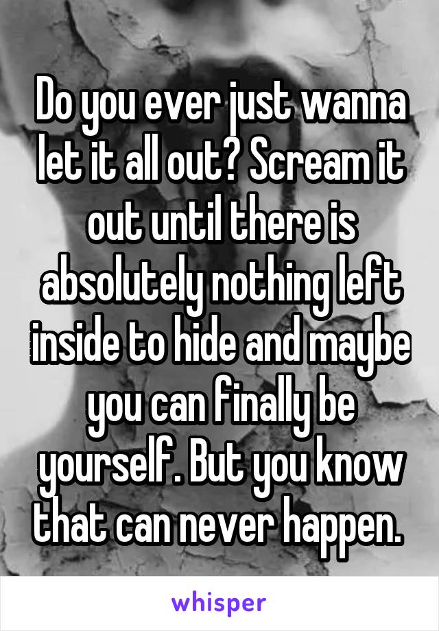 Do you ever just wanna let it all out? Scream it out until there is absolutely nothing left inside to hide and maybe you can finally be yourself. But you know that can never happen. 
