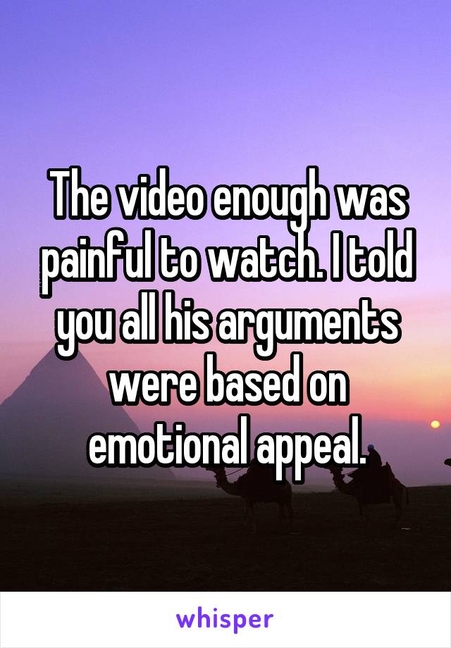 The video enough was painful to watch. I told you all his arguments were based on emotional appeal.