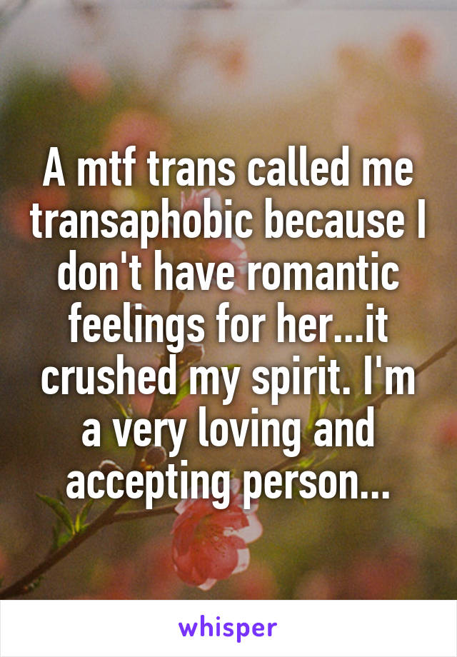 A mtf trans called me transaphobic because I don't have romantic feelings for her...it crushed my spirit. I'm a very loving and accepting person...