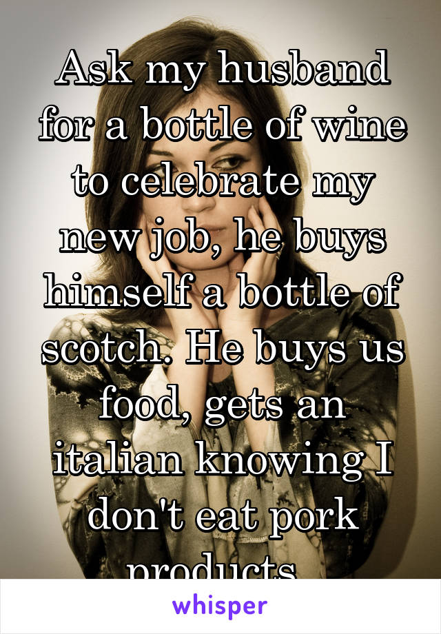 Ask my husband for a bottle of wine to celebrate my new job, he buys himself a bottle of scotch. He buys us food, gets an italian knowing I don't eat pork products. 