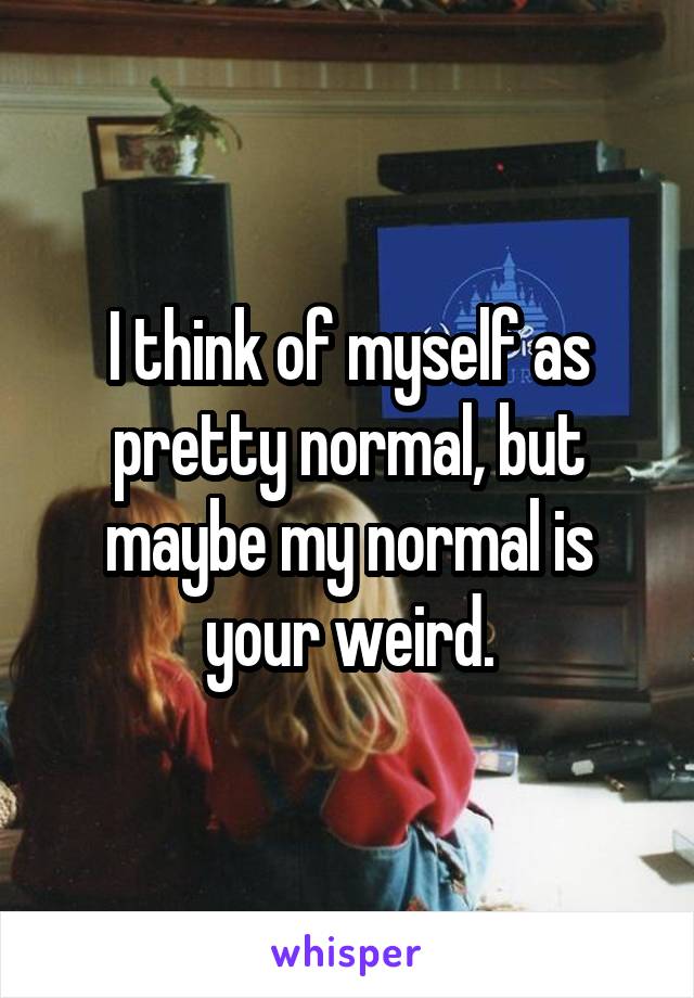 I think of myself as pretty normal, but maybe my normal is your weird.