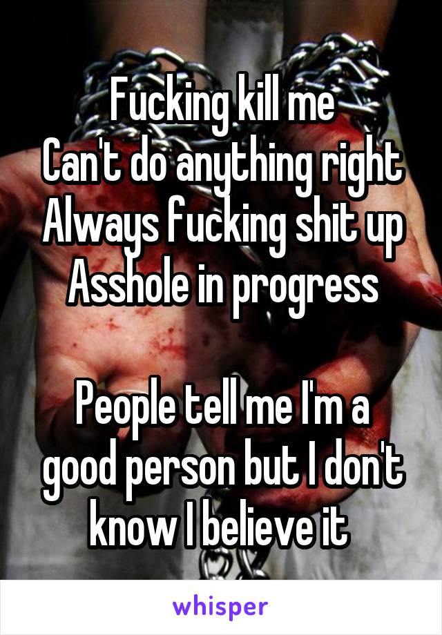 Fucking kill me
Can't do anything right
Always fucking shit up
Asshole in progress

People tell me I'm a good person but I don't know I believe it 