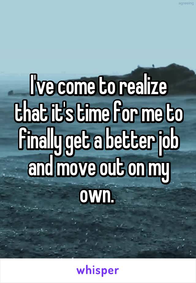 I've come to realize that it's time for me to finally get a better job and move out on my own. 
