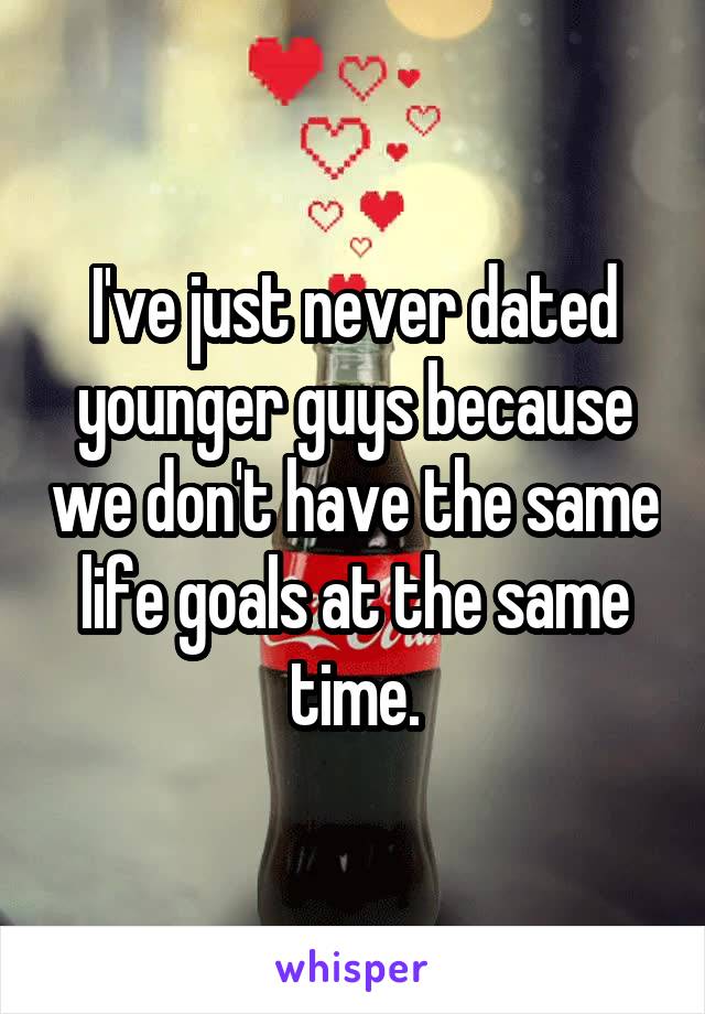 I've just never dated younger guys because we don't have the same life goals at the same time.