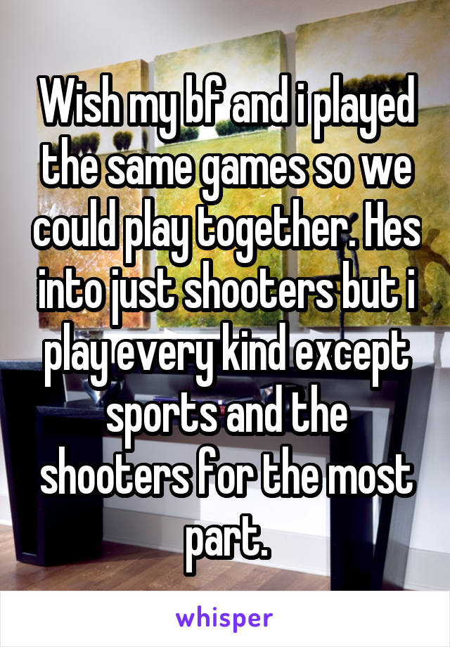 Wish my bf and i played the same games so we could play together. Hes into just shooters but i play every kind except sports and the shooters for the most part.