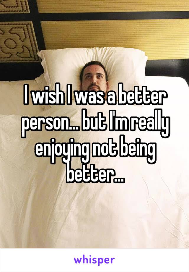 I wish I was a better person... but I'm really enjoying not being better...