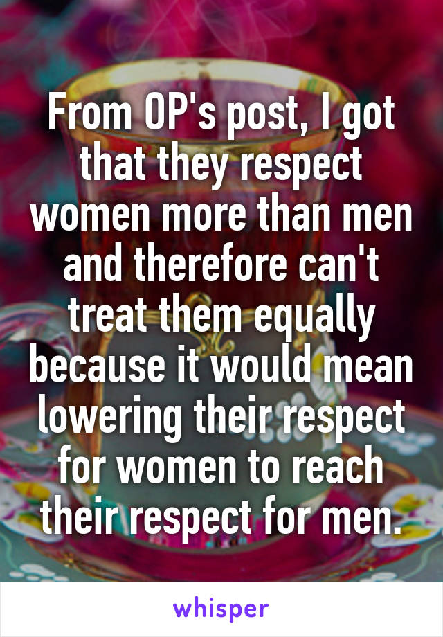 From OP's post, I got that they respect women more than men and therefore can't treat them equally because it would mean lowering their respect for women to reach their respect for men.