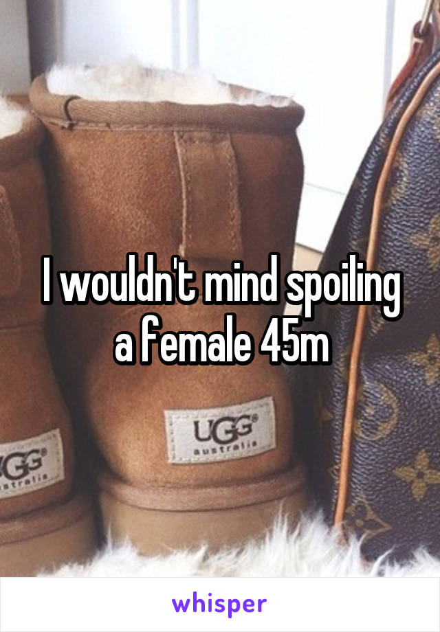 I wouldn't mind spoiling a female 45m