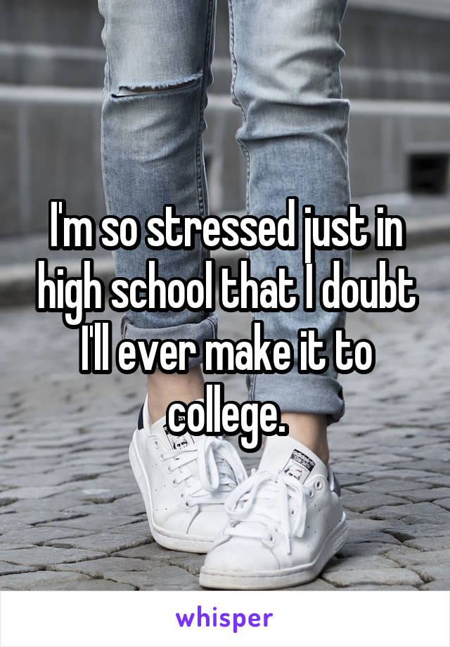 I'm so stressed just in high school that I doubt I'll ever make it to college.