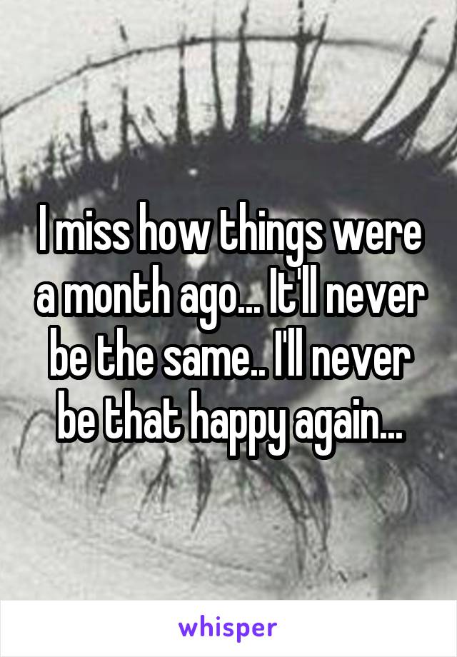 I miss how things were a month ago... It'll never be the same.. I'll never be that happy again...