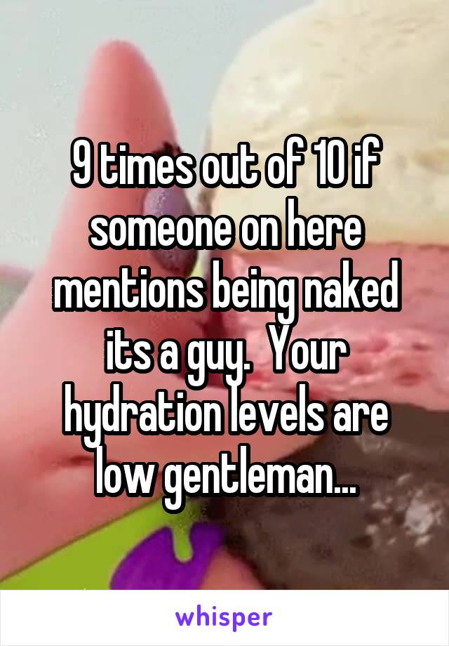 9 times out of 10 if someone on here mentions being naked its a guy.  Your hydration levels are low gentleman...