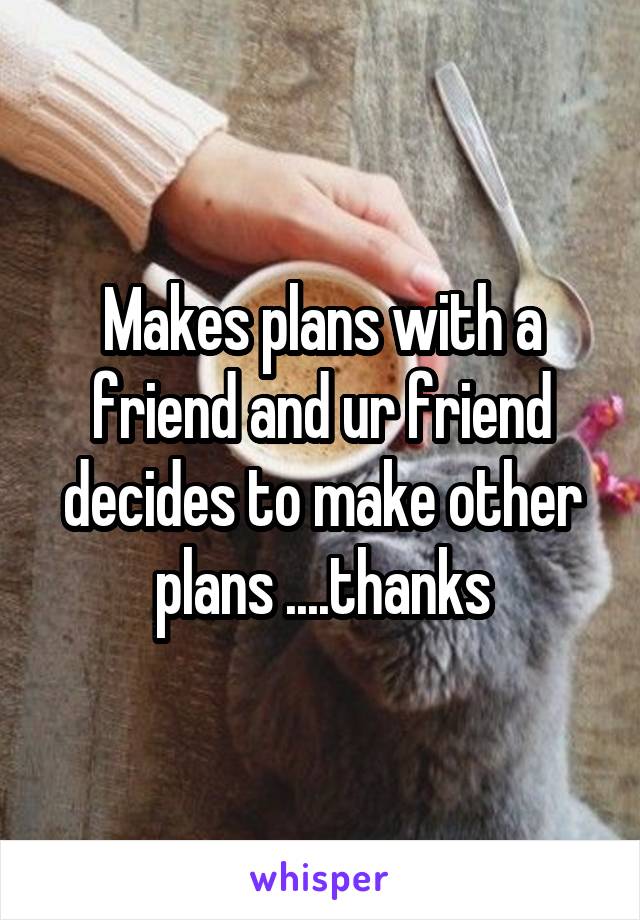 Makes plans with a friend and ur friend decides to make other plans ....thanks