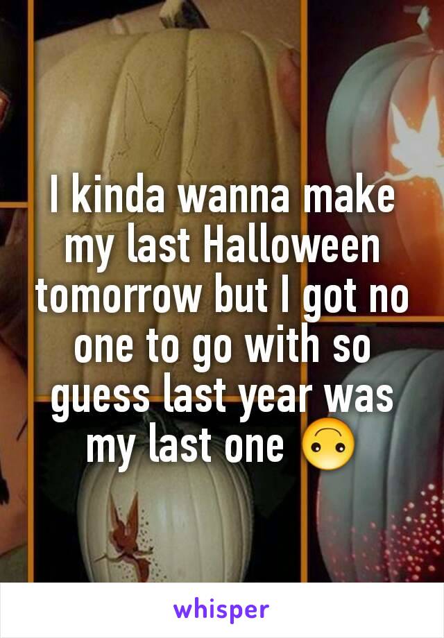 I kinda wanna make my last Halloween tomorrow but I got no one to go with so guess last year was my last one 🙃