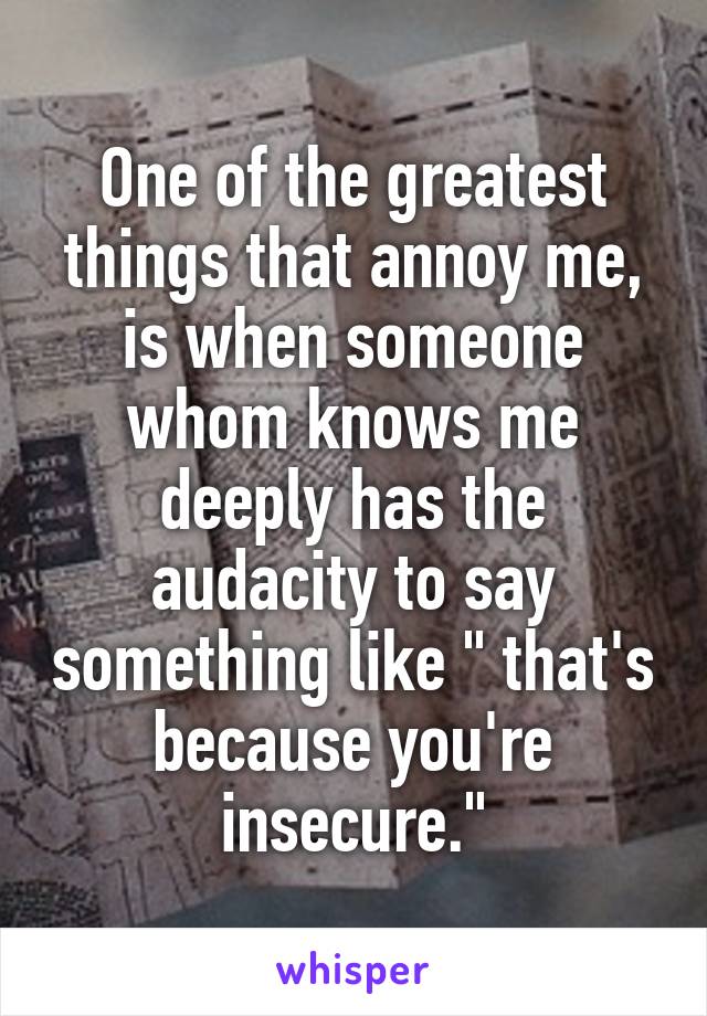 One of the greatest things that annoy me, is when someone whom knows me deeply has the audacity to say something like " that's because you're insecure."