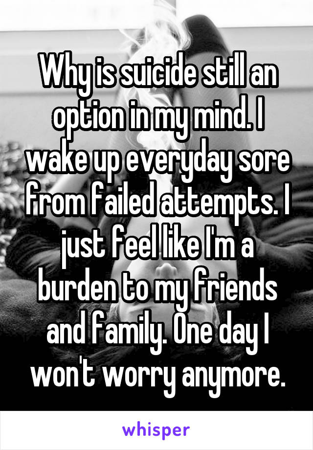 Why is suicide still an option in my mind. I wake up everyday sore from failed attempts. I just feel like I'm a burden to my friends and family. One day I won't worry anymore.