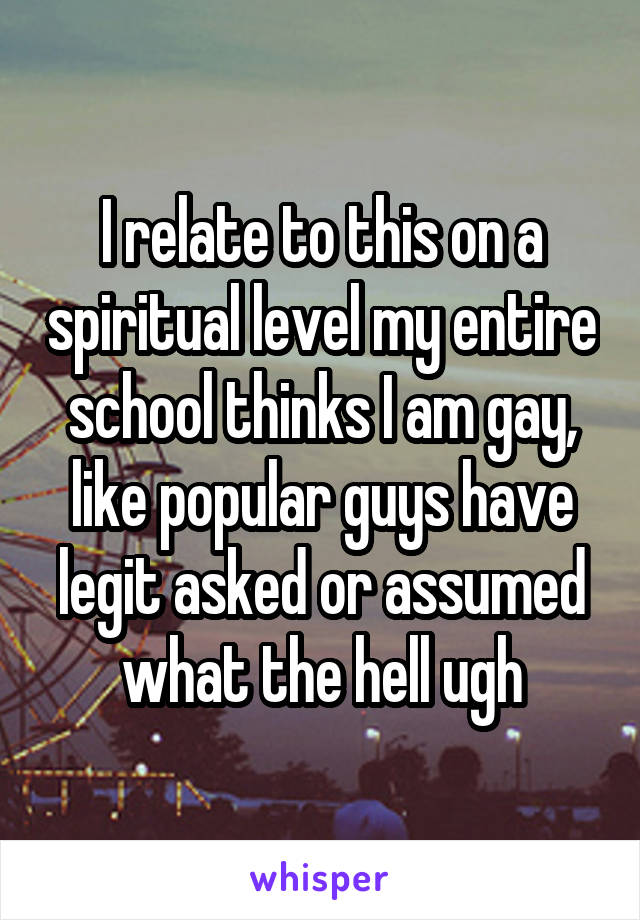 I relate to this on a spiritual level my entire school thinks I am gay, like popular guys have legit asked or assumed what the hell ugh