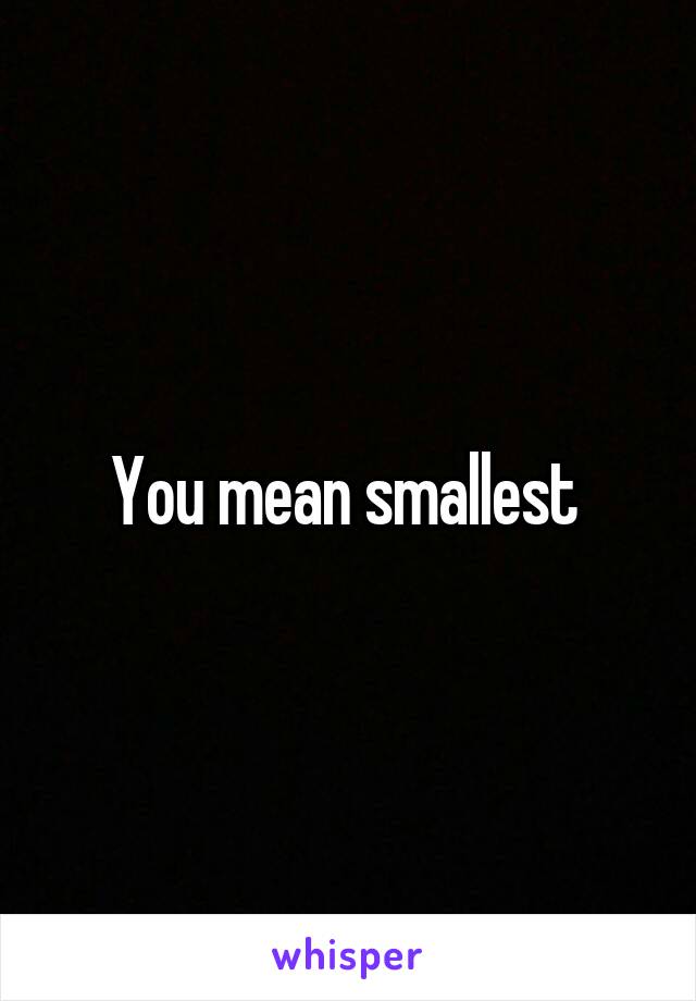 You mean smallest 
