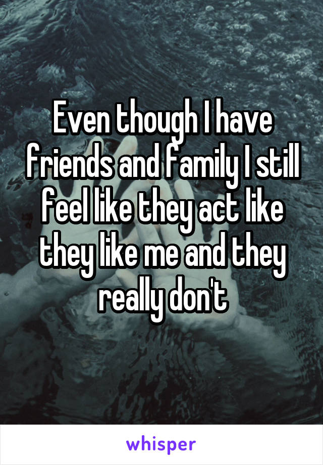 Even though I have friends and family I still feel like they act like they like me and they really don't
