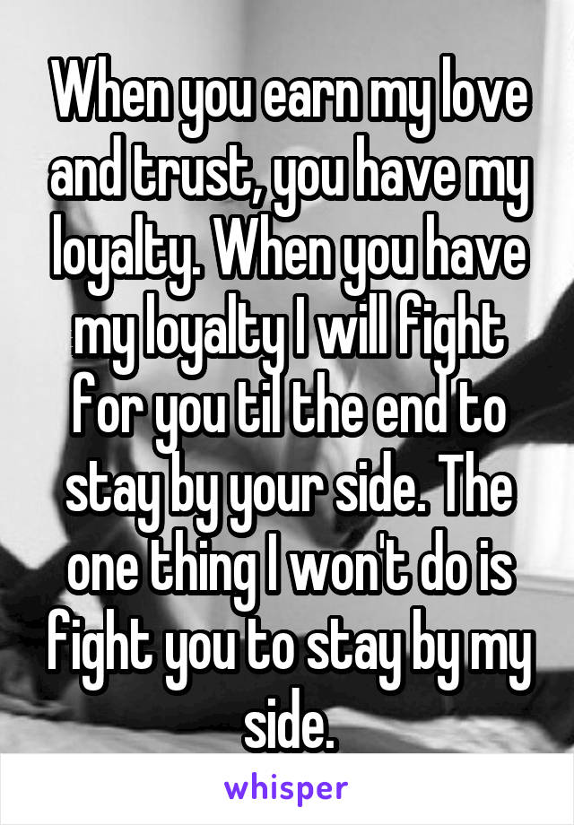 When you earn my love and trust, you have my loyalty. When you have my loyalty I will fight for you til the end to stay by your side. The one thing I won't do is fight you to stay by my side.