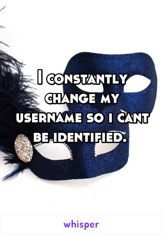 I constantly change my username so i cant be identified. 
