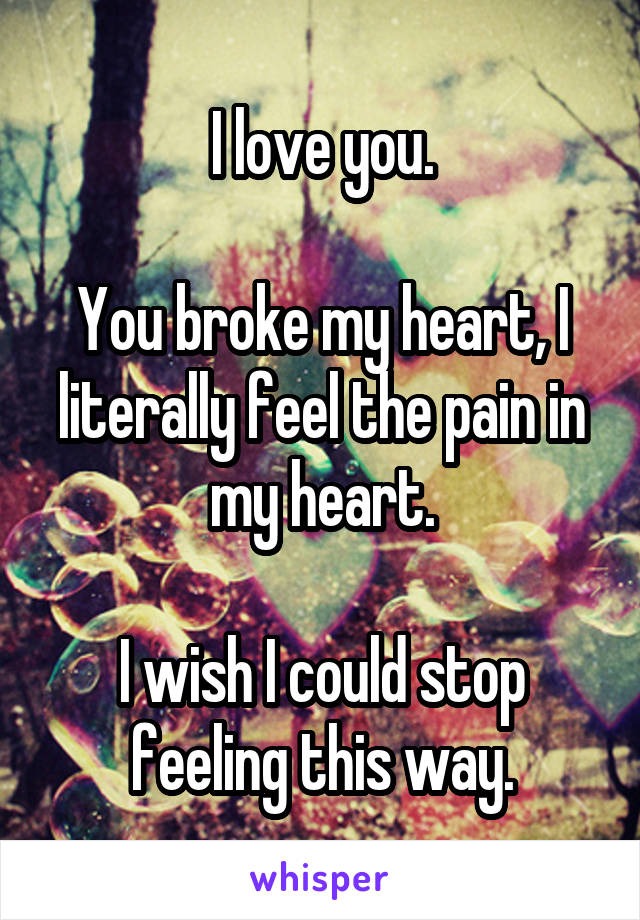 I love you.

You broke my heart, I literally feel the pain in my heart.

I wish I could stop feeling this way.
