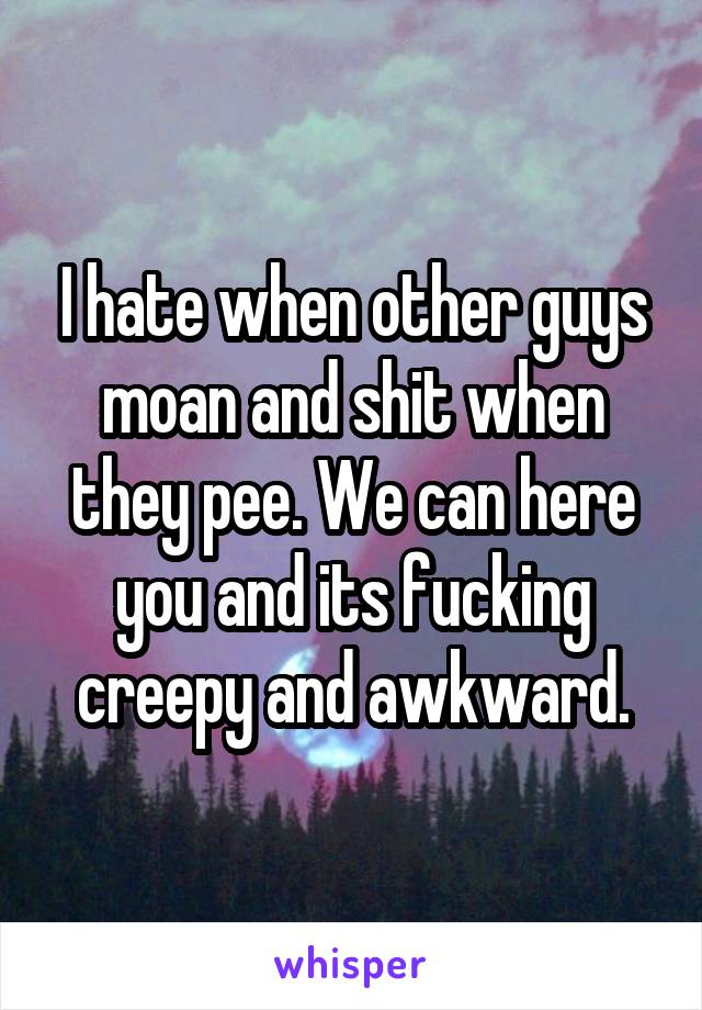 I hate when other guys moan and shit when they pee. We can here you and its fucking creepy and awkward.
