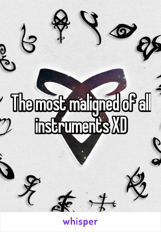 The most maligned of all instruments XD