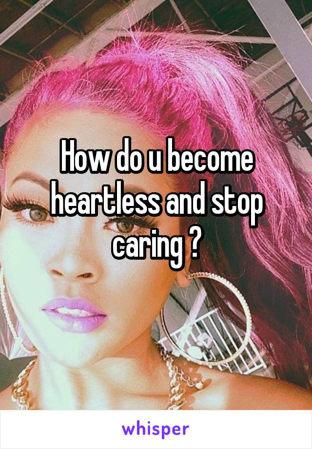 How do u become heartless and stop caring ?
