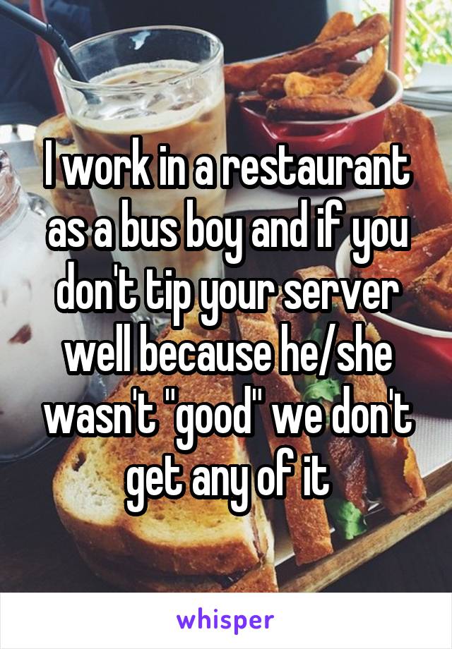 I work in a restaurant as a bus boy and if you don't tip your server well because he/she wasn't "good" we don't get any of it