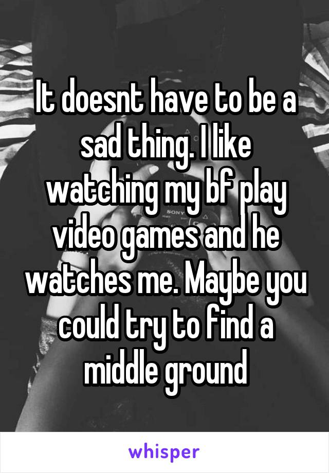 It doesnt have to be a sad thing. I like watching my bf play video games and he watches me. Maybe you could try to find a middle ground