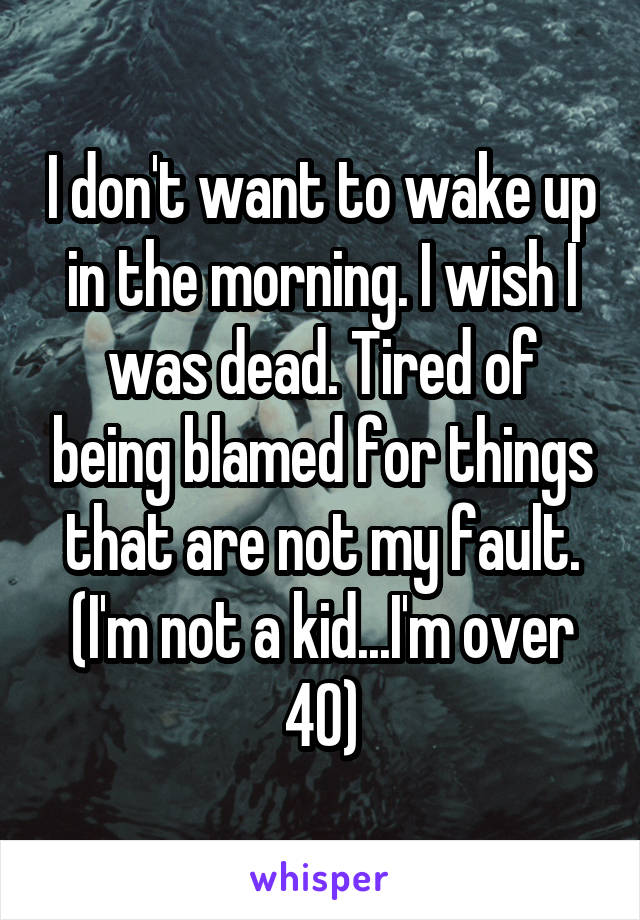 I don't want to wake up in the morning. I wish I was dead. Tired of being blamed for things that are not my fault. (I'm not a kid...I'm over 40)
