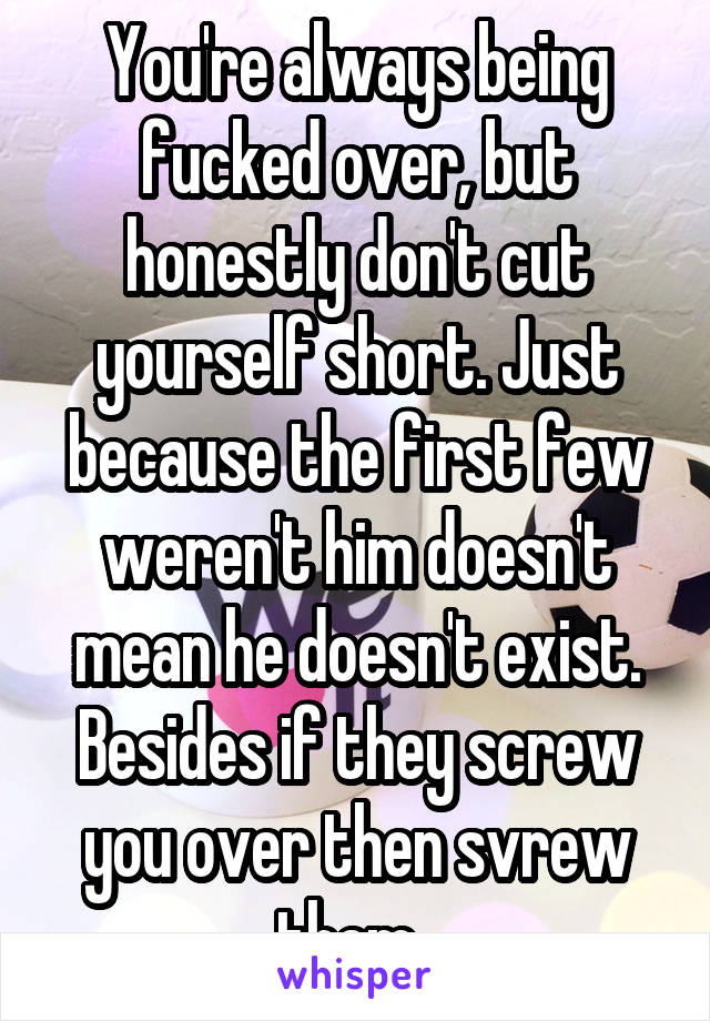 You're always being fucked over, but honestly don't cut yourself short. Just because the first few weren't him doesn't mean he doesn't exist. Besides if they screw you over then svrew them. 