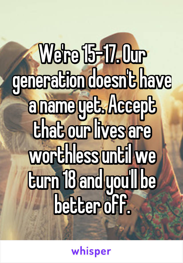 We're 15-17. Our generation doesn't have a name yet. Accept that our lives are worthless until we turn 18 and you'll be better off.