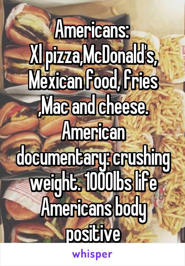 Americans: 
Xl pizza,McDonald's, Mexican food, fries ,Mac and cheese.
American documentary: crushing weight. 1000lbs life
Americans body positive