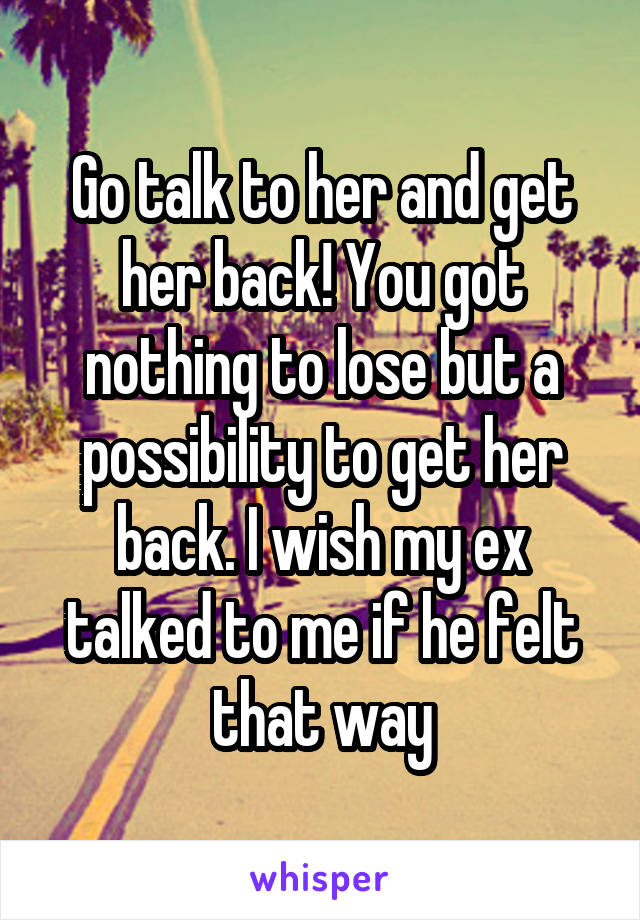 Go talk to her and get her back! You got nothing to lose but a possibility to get her back. I wish my ex talked to me if he felt that way