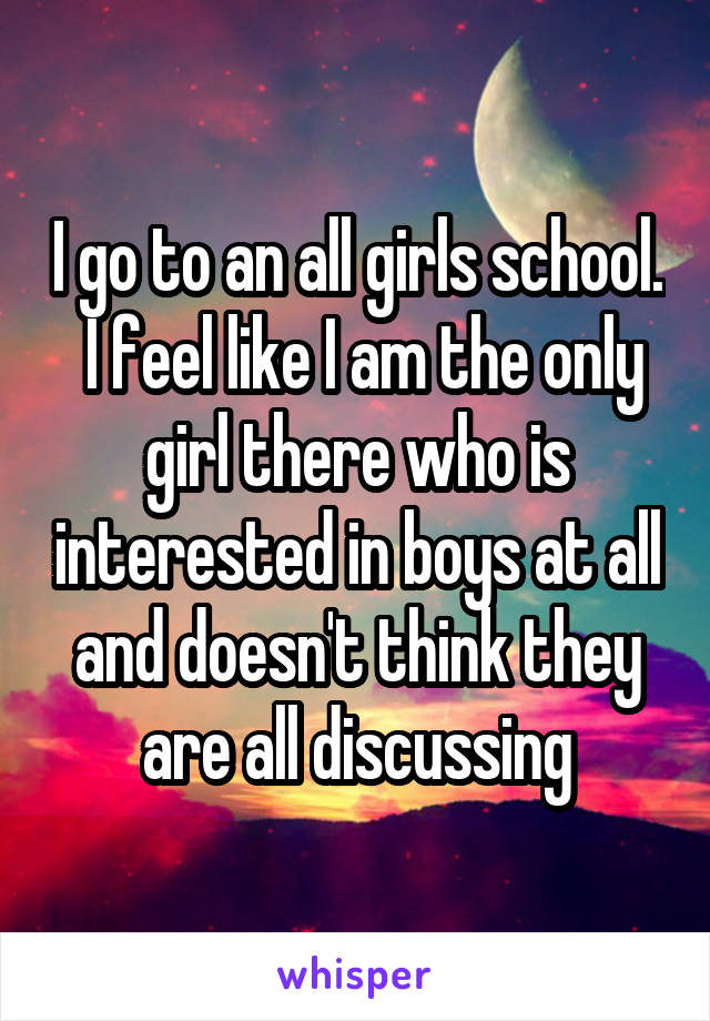 I go to an all girls school.  I feel like I am the only girl there who is interested in boys at all and doesn't think they are all discussing