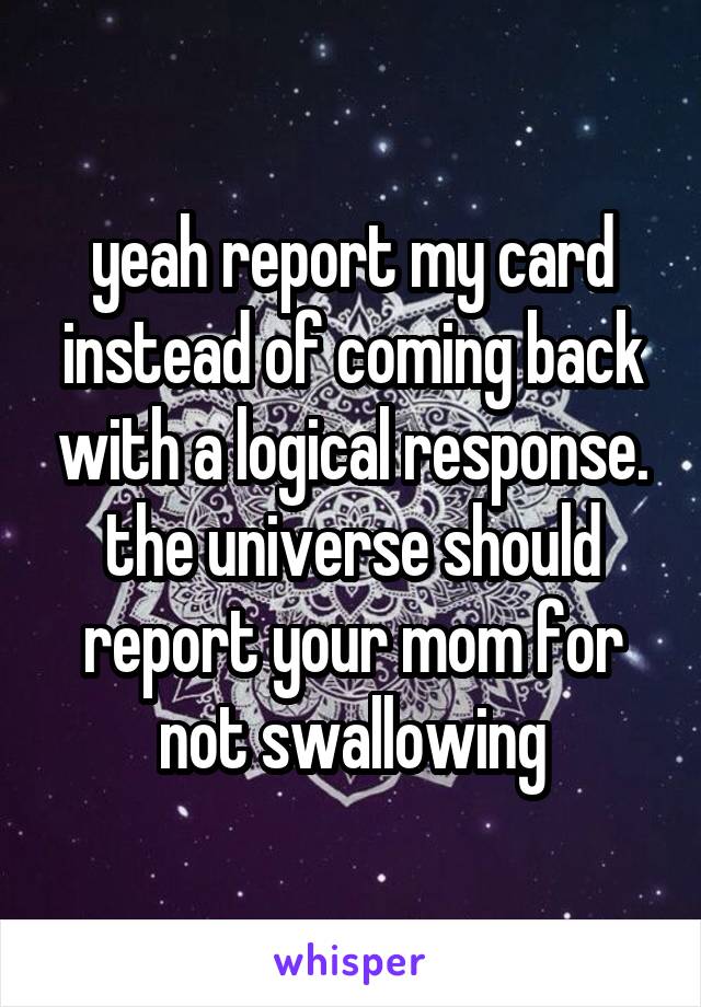 yeah report my card instead of coming back with a logical response.
the universe should report your mom for not swallowing