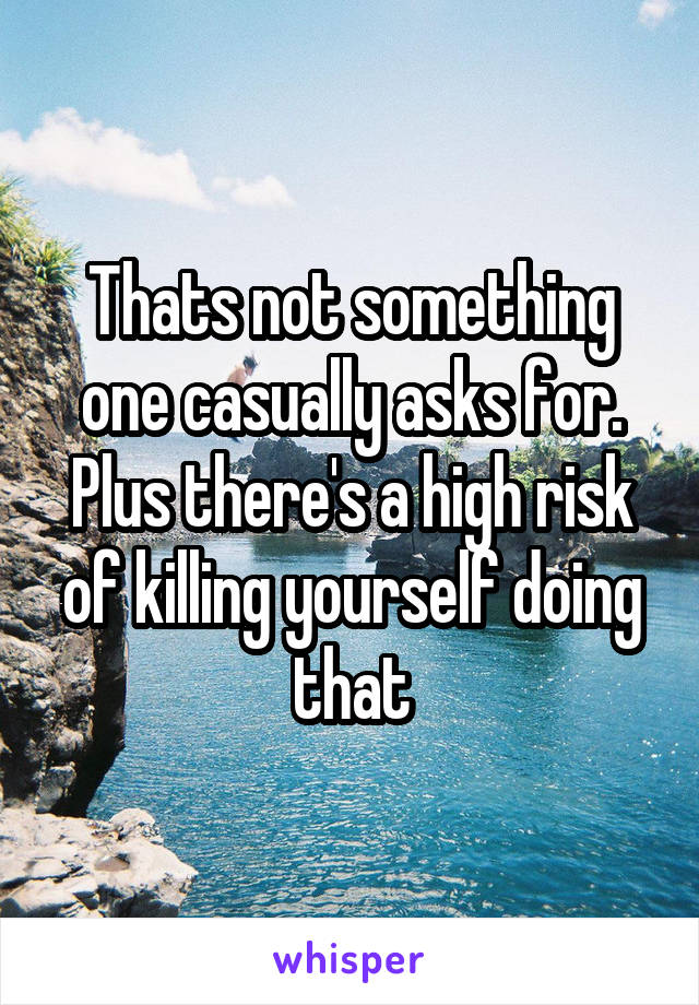 Thats not something one casually asks for. Plus there's a high risk of killing yourself doing that