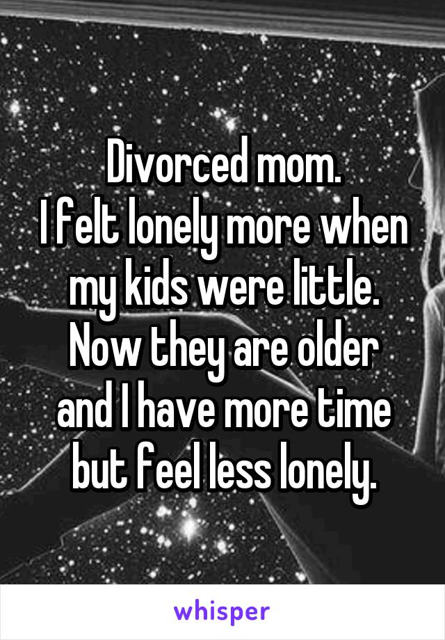 Divorced mom.
I felt lonely more when my kids were little.
Now they are older and I have more time but feel less lonely.