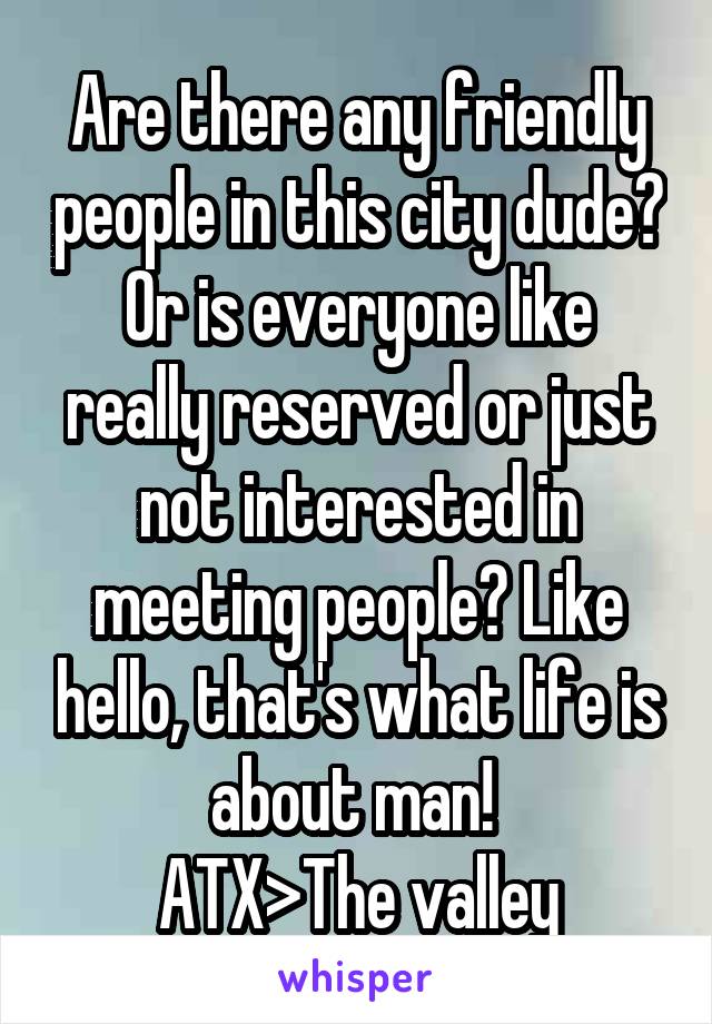 Are there any friendly people in this city dude? Or is everyone like really reserved or just not interested in meeting people? Like hello, that's what life is about man! 
ATX>The valley