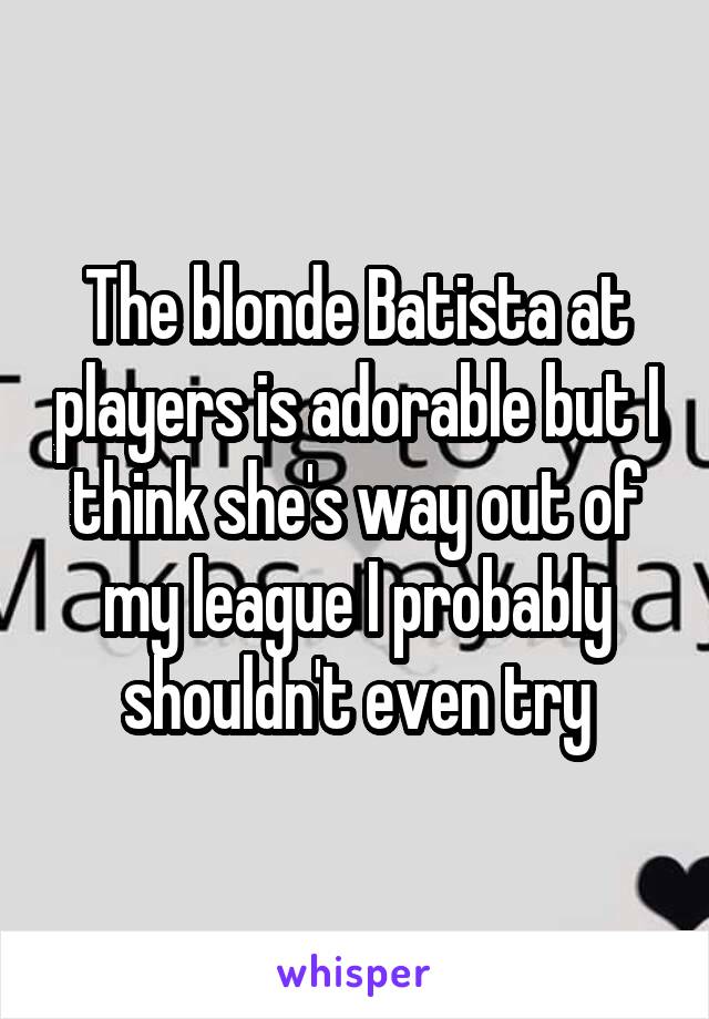 The blonde Batista at players is adorable but I think she's way out of my league I probably shouldn't even try