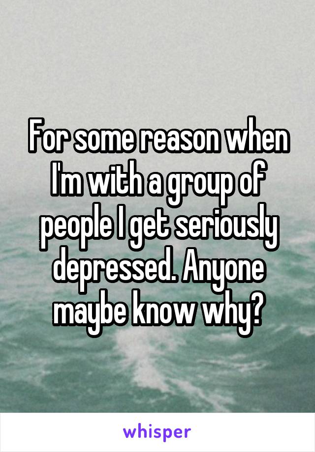 For some reason when I'm with a group of people I get seriously depressed. Anyone maybe know why?