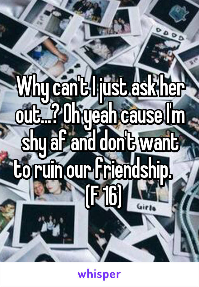 Why can't I just ask her out...? Oh yeah cause I'm shy af and don't want to ruin our friendship.        (F 16) 